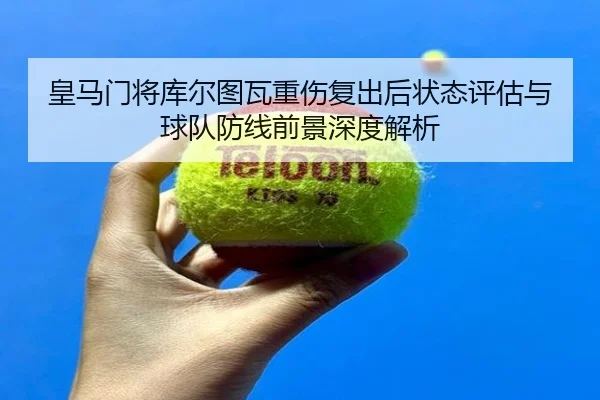 皇马门将库尔图瓦重伤复出后状态评估与球队防线前景深度解析