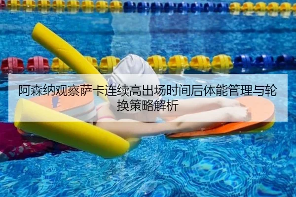 阿森纳观察萨卡连续高出场时间后体能管理与轮换策略解析