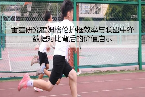 雷霆研究霍姆格伦护框效率与联盟中锋数据对比背后的价值启示